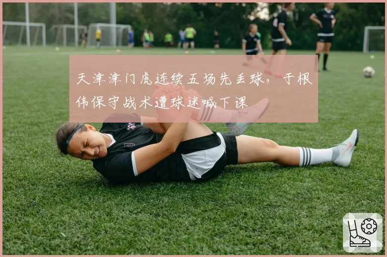 天津津门虎连续五场先丢球，于根伟保守战术遭球迷喊下课