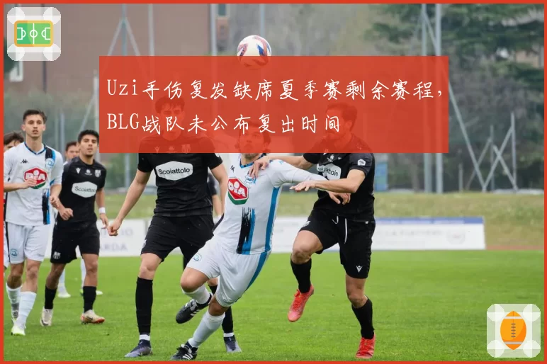 Uzi手伤复发缺席夏季赛剩余赛程，BLG战队未公布复出时间