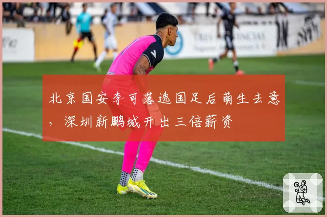北京国安李可落选国足后萌生去意,深圳新鹏城开出三倍薪资