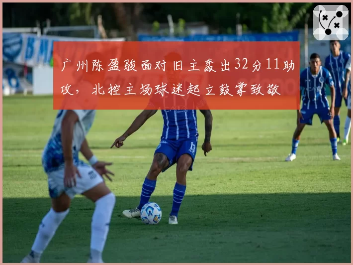广州陈盈骏面对旧主轰出32分11助攻，北控主场球迷起立鼓掌致敬