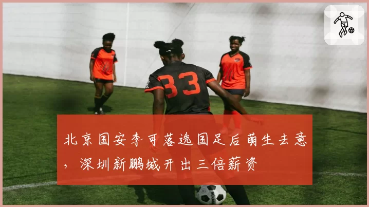 北京国安李可落选国足后萌生去意，深圳新鹏城开出三倍薪资