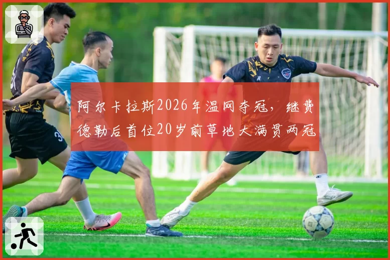 阿尔卡拉斯2026年温网夺冠,继费德勒后首位20岁前草地大满贯两冠