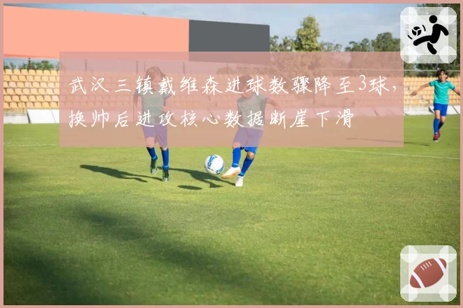 武汉三镇戴维森进球数骤降至3球，换帅后进攻核心数据断崖下滑