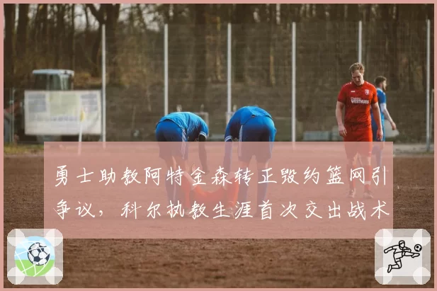勇士助教阿特金森转正毁约篮网引争议，科尔执教生涯首次交出战术板意味着什么？