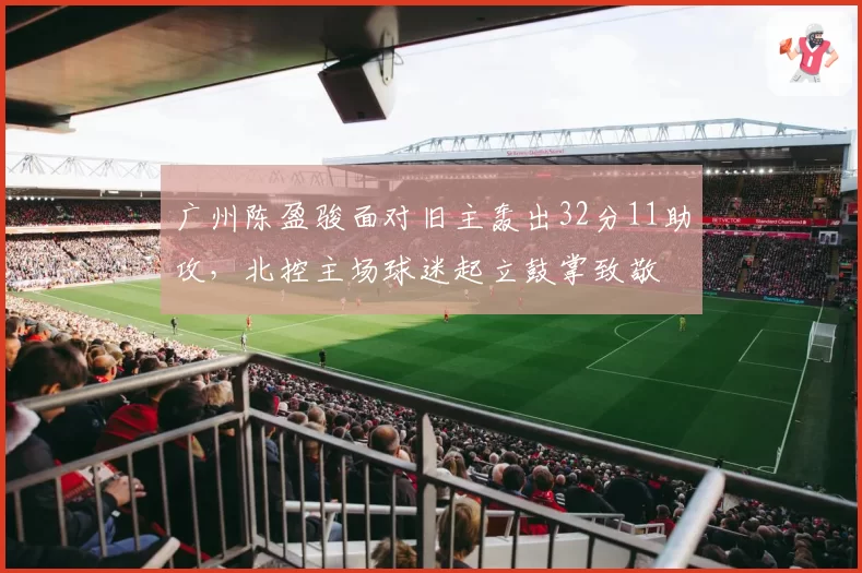 广州陈盈骏面对旧主轰出32分11助攻,北控主场球迷起立鼓掌致敬