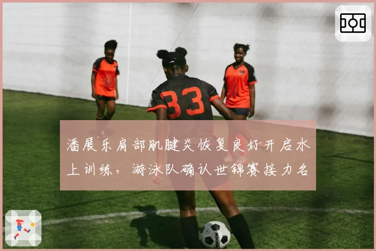 潘展乐肩部肌腱炎恢复良好开启水上训练,游泳队确认世锦赛接力名单保留席位