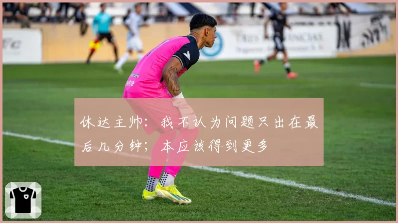 休达主帅:我不认为问题只出在最后几分钟;本应该得到更多