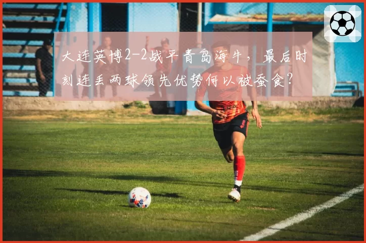 大连英博2-2战平青岛海牛，最后时刻连丢两球领先优势何以被蚕食？