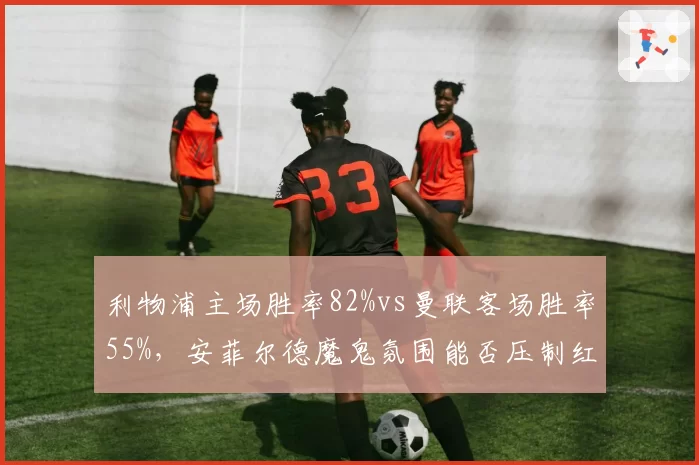 利物浦主场胜率82%vs曼联客场胜率55%，安菲尔德魔鬼氛围能否压制红魔？