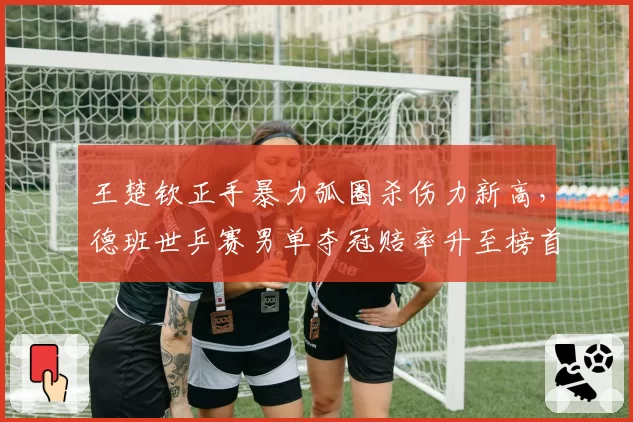 王楚钦正手暴力弧圈杀伤力新高，德班世乒赛男单夺冠赔率升至榜首