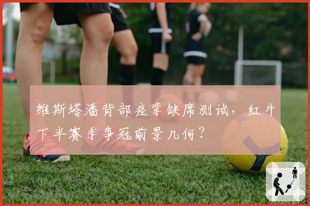 维斯塔潘背部痉挛缺席测试,红牛下半赛季争冠前景几何?