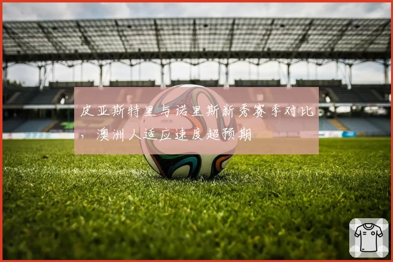皮亚斯特里与诺里斯新秀赛季对比，澳洲人适应速度超预期