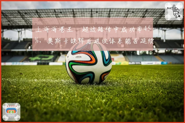 上海海港王燊超边路传中成功率45%,奥斯卡缺阵后进攻体系能否延续强势?
