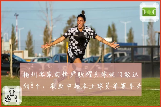梅州客家前锋尹聪耀头球破门数达到8个,刷新中超本土球员单赛季头球进球纪录