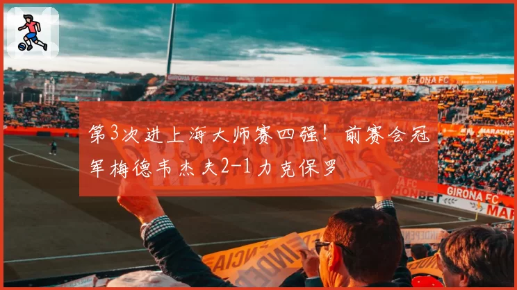 第3次进上海大师赛四强！前赛会冠军梅德韦杰夫2-1力克保罗