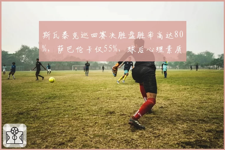 斯瓦泰克巡回赛决胜盘胜率高达80%，萨巴伦卡仅55%，球后心理素质碾压