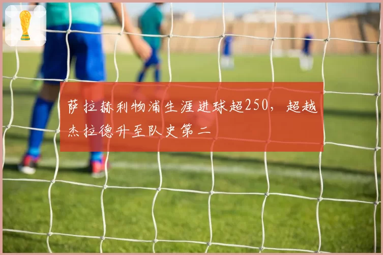 萨拉赫利物浦生涯进球超250,超越杰拉德升至队史第二