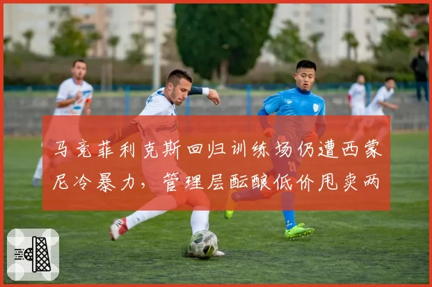 马竞菲利克斯回归训练场仍遭西蒙尼冷暴力，管理层酝酿低价甩卖两败俱伤