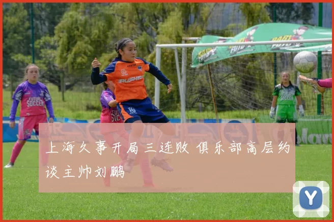 上海久事开局三连败 俱乐部高层约谈主帅刘鹏