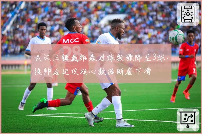 武汉三镇戴维森进球数骤降至3球，换帅后进攻核心数据断崖下滑