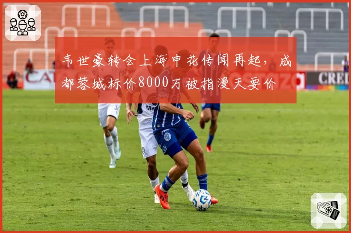 韦世豪转会上海申花传闻再起，成都蓉城标价8000万被指漫天要价