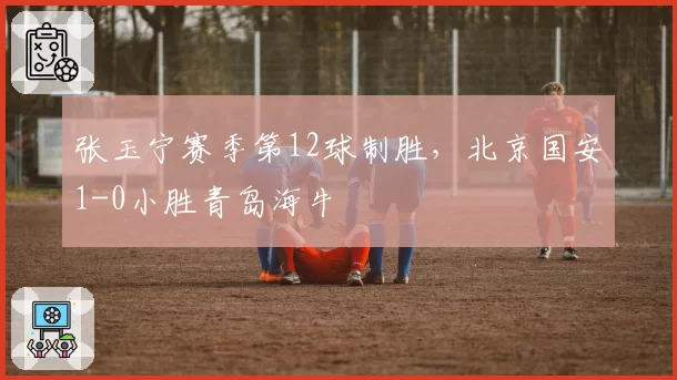 张玉宁赛季第12球制胜，北京国安1-0小胜青岛海牛