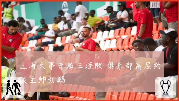 上海久事开局三连败 俱乐部高层约谈主帅刘鹏