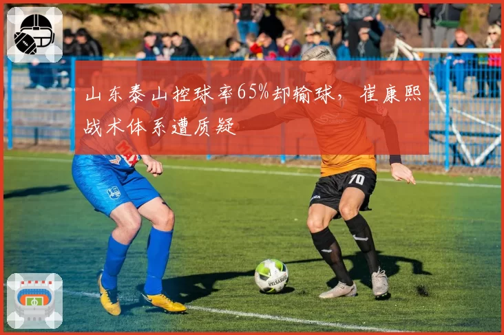 山东泰山控球率65%却输球,崔康熙战术体系遭质疑