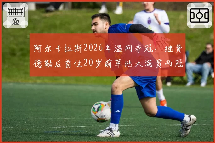 阿尔卡拉斯2026年温网夺冠,继费德勒后首位20岁前草地大满贯两冠