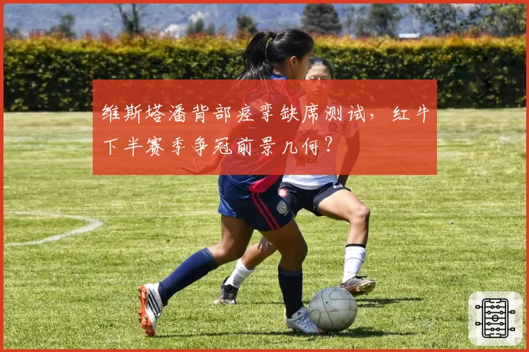 维斯塔潘背部痉挛缺席测试,红牛下半赛季争冠前景几何?
