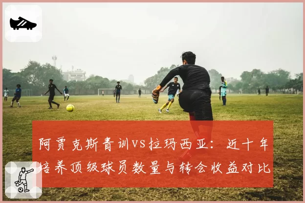 阿贾克斯青训vs拉玛西亚：近十年培养顶级球员数量与转会收益对比