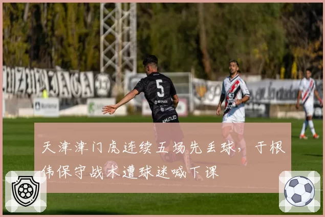 天津津门虎连续五场先丢球,于根伟保守战术遭球迷喊下课