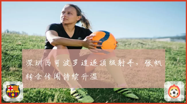深圳马可波罗追逐顶级射手，张帆转会传闻持续升温