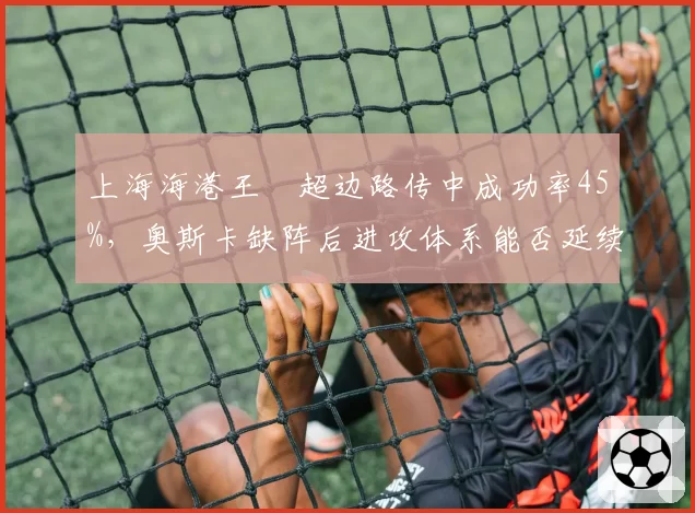 上海海港王燊超边路传中成功率45%，奥斯卡缺阵后进攻体系能否延续强势？