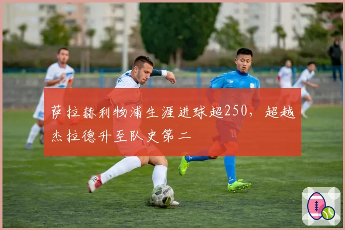 萨拉赫利物浦生涯进球超250，超越杰拉德升至队史第二