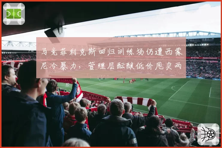 马竞菲利克斯回归训练场仍遭西蒙尼冷暴力，管理层酝酿低价甩卖两败俱伤