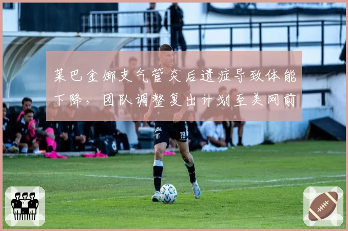 莱巴金娜支气管炎后遗症导致体能下降,团队调整复出计划至美网前